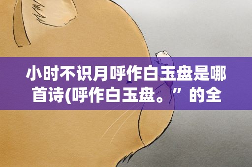 小时不识月呼作白玉盘是哪首诗(呼作白玉盘。”的全诗是什么)