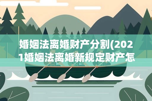 婚姻法离婚财产分割(2021婚姻法离婚新规定财产怎么分割)