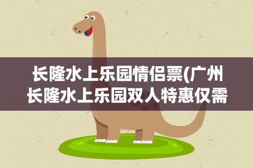 长隆水上乐园情侣票(广州长隆水上乐园双人特惠仅需129元)