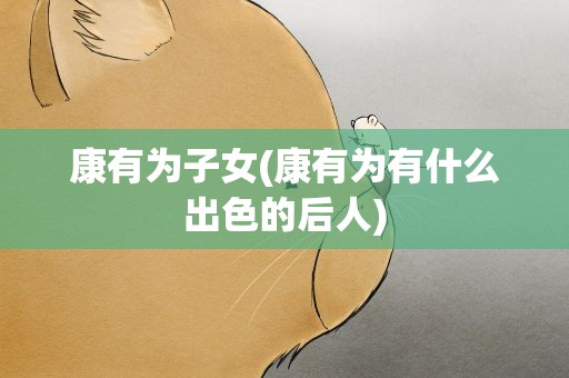 康有为子女(康有为有什么出色的后人)