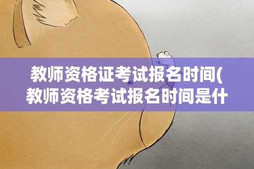 教师资格证考试报名时间(教师资格考试报名时间是什么时候)