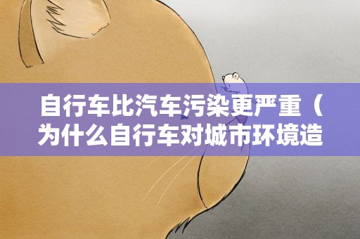 自行车比汽车污染更严重（为什么自行车对城市环境造成的污染比汽车还大?）