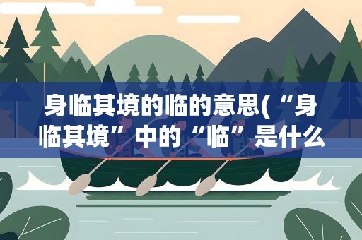 身临其境的临的意思(“身临其境”中的“临”是什么意思)