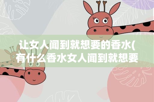 让女人闻到就想要的香水(有什么香水女人闻到就想要)