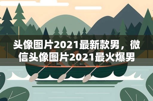 头像图片2021最新款男，微信头像图片2021最火爆男,男生的微信头像,用什么好