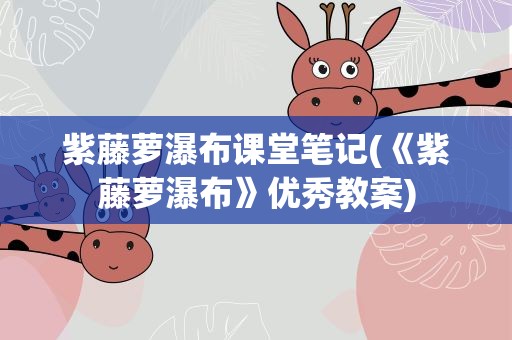 紫藤萝瀑布课堂笔记(《紫藤萝瀑布》优秀教案)
