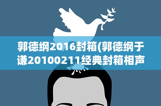 郭德纲2016封箱(郭德纲于谦20100211经典封箱相声台词)