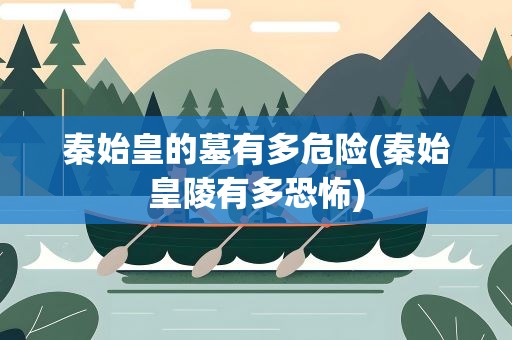 秦始皇的墓有多危险(秦始皇陵有多恐怖)