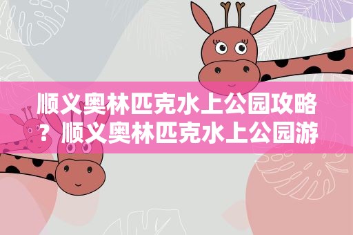 顺义奥林匹克水上公园攻略？顺义奥林匹克水上公园游玩攻略
