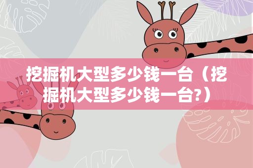 挖掘机大型多少钱一台（挖掘机大型多少钱一台?）