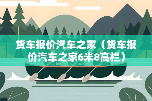 货车报价汽车之家（货车报价汽车之家6米8高栏）