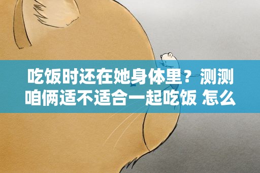 吃饭时还在她身体里？测测咱俩适不适合一起吃饭 怎么测试