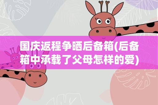 国庆返程争晒后备箱(后备箱中承载了父母怎样的爱)