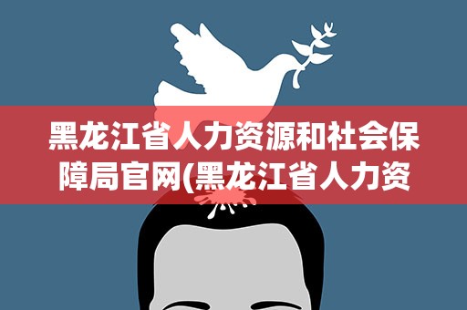 黑龙江省人力资源和社会保障局官网(黑龙江省人力资源部和社会保障局官网)