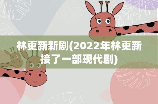 林更新新剧(2022年林更新接了一部现代剧)