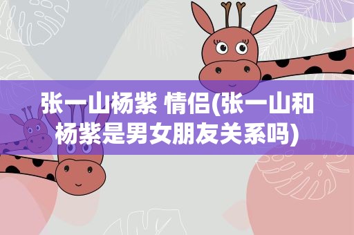 张一山杨紫 情侣(张一山和杨紫是男女朋友关系吗)