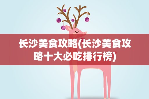 长沙美食攻略(长沙美食攻略十大必吃排行榜)