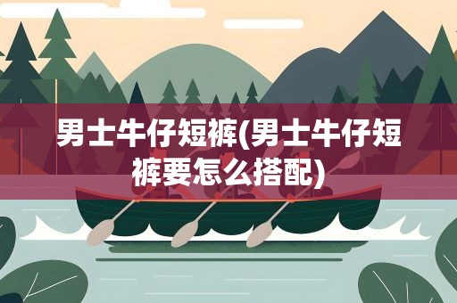 男士牛仔短裤(男士牛仔短裤要怎么搭配)