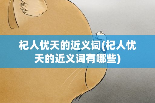 杞人忧天的近义词(杞人忧天的近义词有哪些)