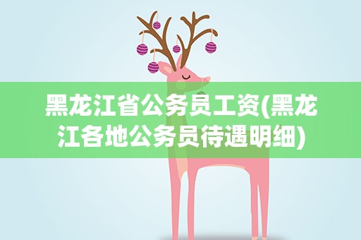 黑龙江省公务员工资(黑龙江各地公务员待遇明细)