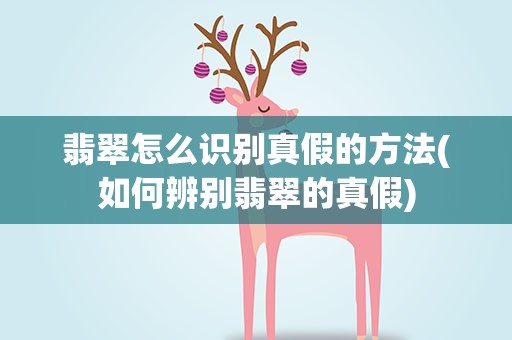 翡翠怎么识别真假的方法(如何辨别翡翠的真假)