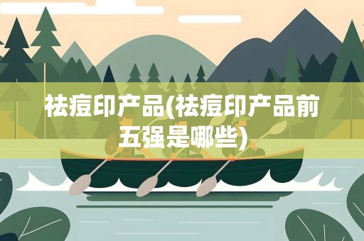 祛痘印产品(祛痘印产品前五强是哪些)