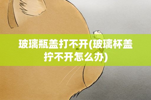 玻璃瓶盖打不开(玻璃杯盖拧不开怎么办)