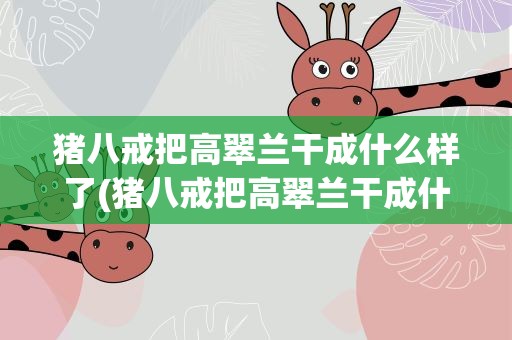猪八戒把高翠兰干成什么样了(猪八戒把高翠兰干成什么样了呢)