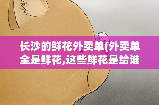 长沙的鲜花外卖单(外卖单全是鲜花,这些鲜花是给谁的)