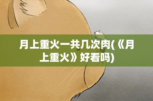 月上重火一共几次肉(《月上重火》好看吗)