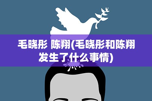 毛晓彤 陈翔(毛晓彤和陈翔发生了什么事情)