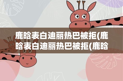 鹿晗表白迪丽热巴被拒(鹿晗表白迪丽热巴被拒(鹿晗表白迪丽热巴两人恋情曝光))