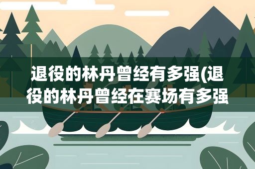 退役的林丹曾经有多强(退役的林丹曾经在赛场有多强)