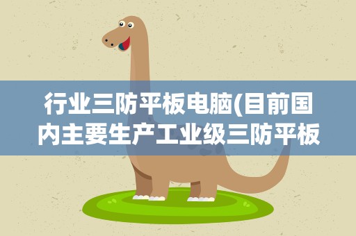 行业三防平板电脑(目前国内主要生产工业级三防平板电脑有哪几)