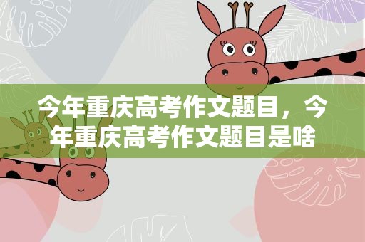 今年重庆高考作文题目，今年重庆高考作文题目是啥