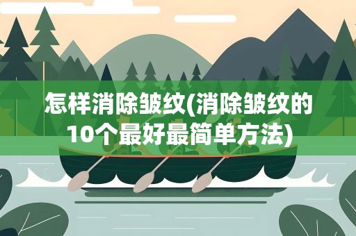 怎样消除皱纹(消除皱纹的10个最好最简单方法)