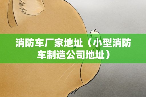 消防车厂家地址（小型消防车制造公司地址）