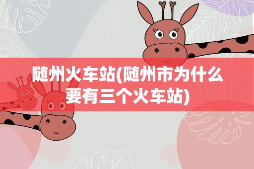 随州火车站(随州市为什么要有三个火车站)