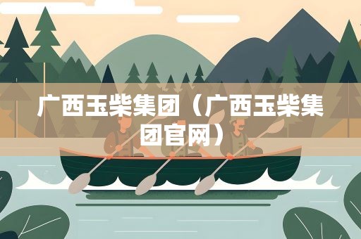 广西玉柴集团（广西玉柴集团官网）