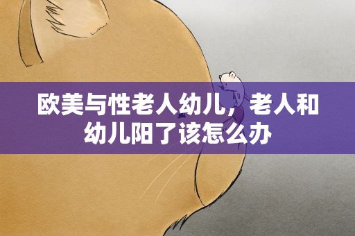 欧美与性老人幼儿，老人和幼儿阳了该怎么办