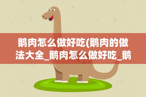 鹅肉怎么做好吃(鹅肉的做法大全_鹅肉怎么做好吃_鹅肉的家常菜做法-美食天下)