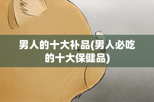 男人的十大补品(男人必吃的十大保健品)