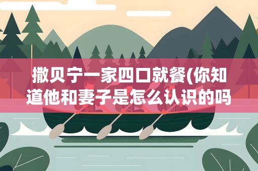 撒贝宁一家四口就餐(你知道他和妻子是怎么认识的吗)
