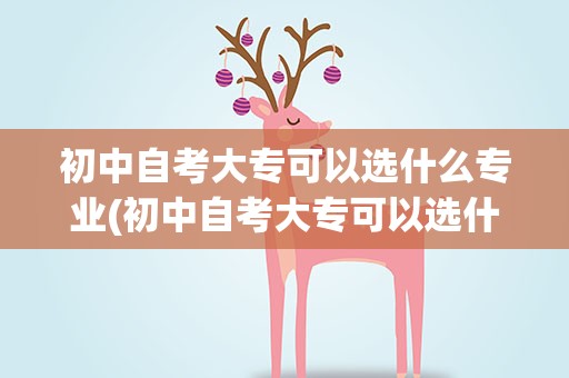 初中自考大专可以选什么专业(初中自考大专可以选什么专业好)
