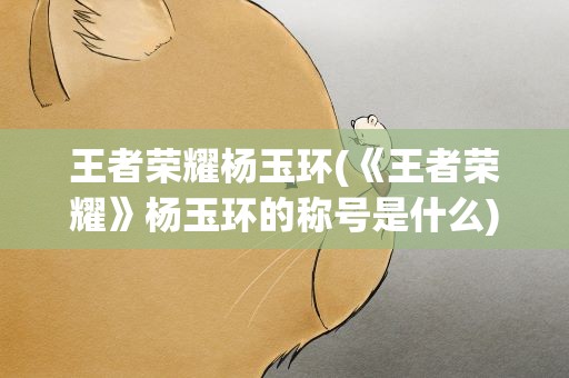 王者荣耀杨玉环(《王者荣耀》杨玉环的称号是什么)