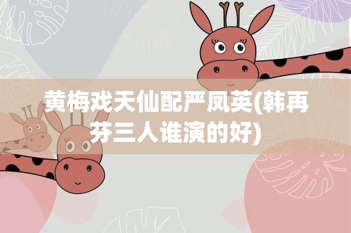 黄梅戏天仙配严凤英(韩再芬三人谁演的好)