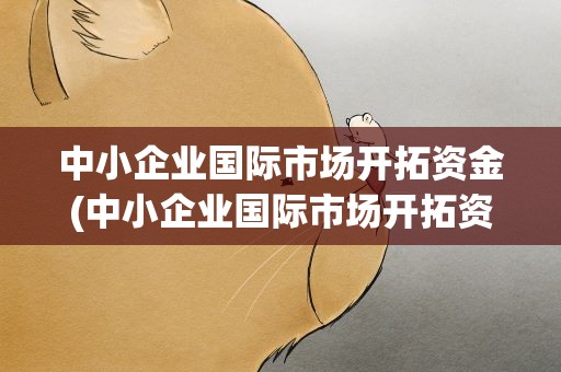 中小企业国际市场开拓资金(中小企业国际市场开拓资金的支持内容)
