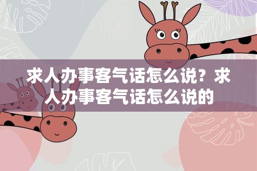求人办事客气话怎么说？求人办事客气话怎么说的