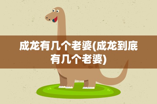 成龙有几个老婆(成龙到底有几个老婆)