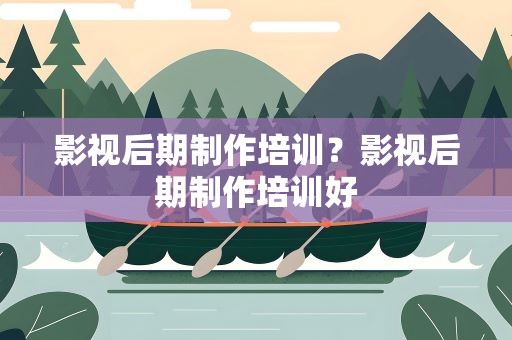影视后期制作培训？影视后期制作培训好